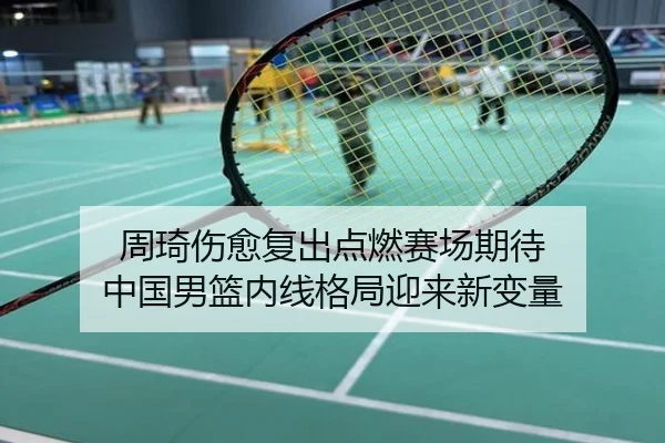 周琦伤愈复出点燃赛场期待 中国男篮内线格局迎来新变量