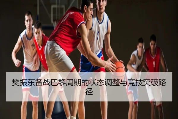 樊振东备战巴黎周期的状态调整与竞技突破路径