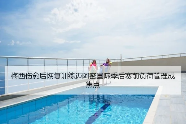 梅西伤愈后恢复训练迈阿密国际季后赛前负荷管理成焦点