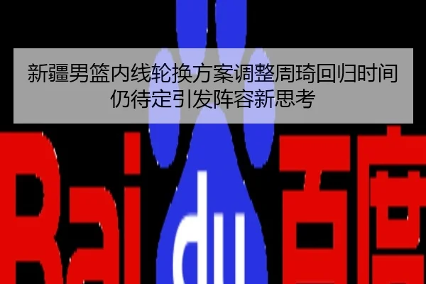 新疆男篮内线轮换方案调整周琦回归时间仍待定引发阵容新思考