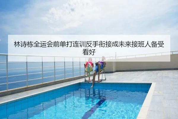 林诗栋全运会前单打连训反手衔接成未来接班人备受看好