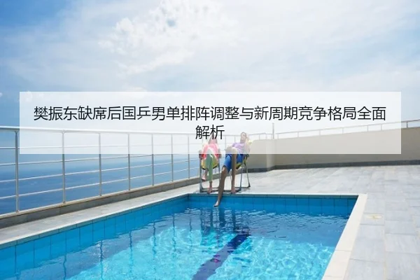 樊振东缺席后国乒男单排阵调整与新周期竞争格局全面解析